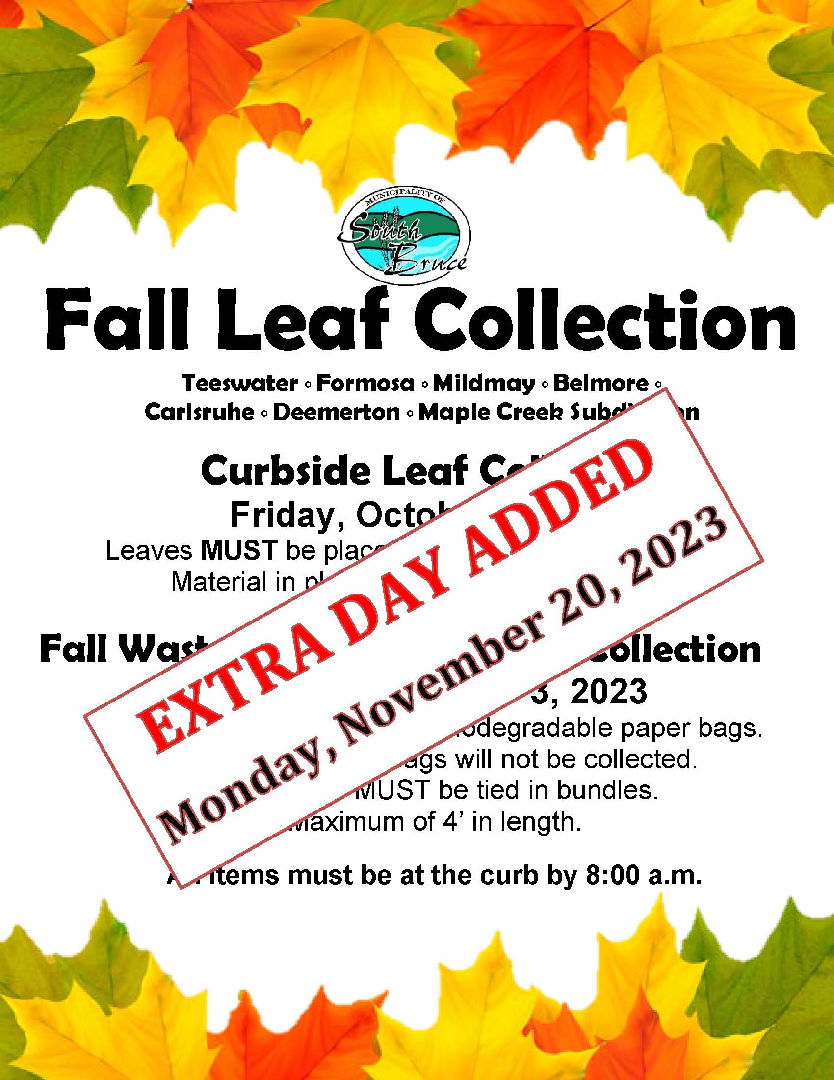 Extra Pick Up Day Added Monday, November 20, 2023 Teeswater, Formosa, Mildmay, Belmore, Carlsruhe, Deemerton, Maple Creek Subdivision.  All Items must be at the curb by 8:00 a.m. Curbside Leaf Collection - Friday, October 28, 2022  Leaves MUST be placed in biodegradable paper bags.  Material in plastic bags will not be collected. Fall Waste and Curbside Leaf Collection - Friday, November 4, 2022  Leaves MUST be placed in biodegradable paper bags.  Material in plastic bags will not be collected.  Yard waste MUST be tied in bundles.  Maximum of 4’ in length.